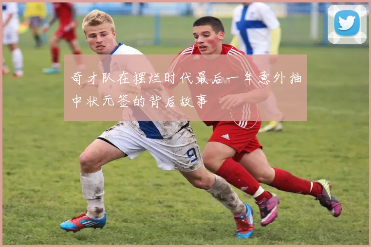 奇才队在摆烂时代最后一年意外抽中状元签的背后故事