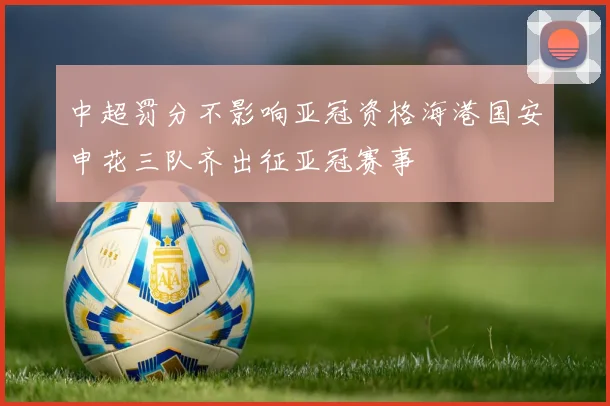 中超罚分不影响亚冠资格海港国安申花三队齐出征亚冠赛事