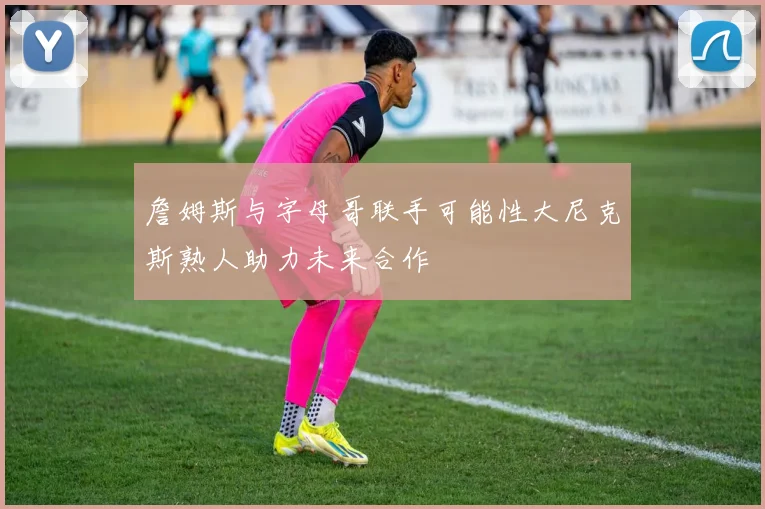 詹姆斯与字母哥联手可能性大尼克斯熟人助力未来合作