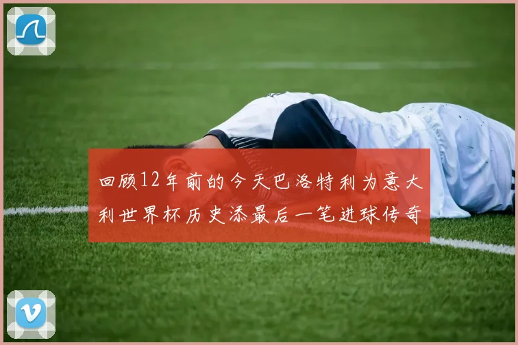 回顾12年前的今天巴洛特利为意大利世界杯历史添最后一笔进球传奇