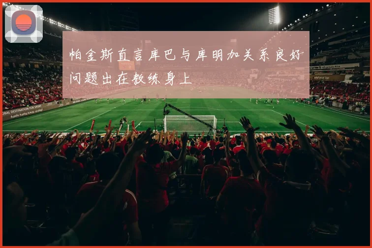 帕金斯直言库巴与库明加关系良好问题出在教练身上