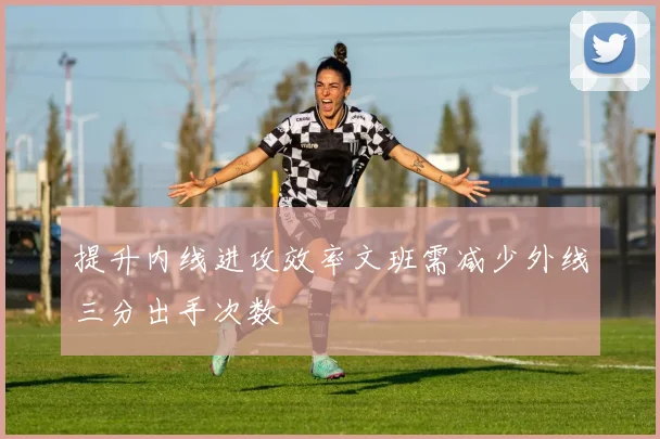 提升内线进攻效率文班需减少外线三分出手次数