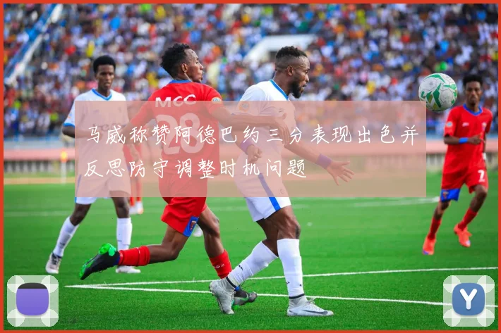 马威称赞阿德巴约三分表现出色并反思防守调整时机问题