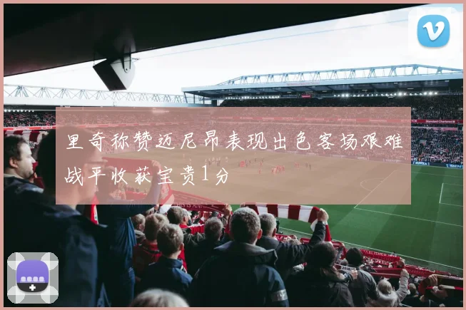里奇称赞迈尼昂表现出色客场艰难战平收获宝贵1分