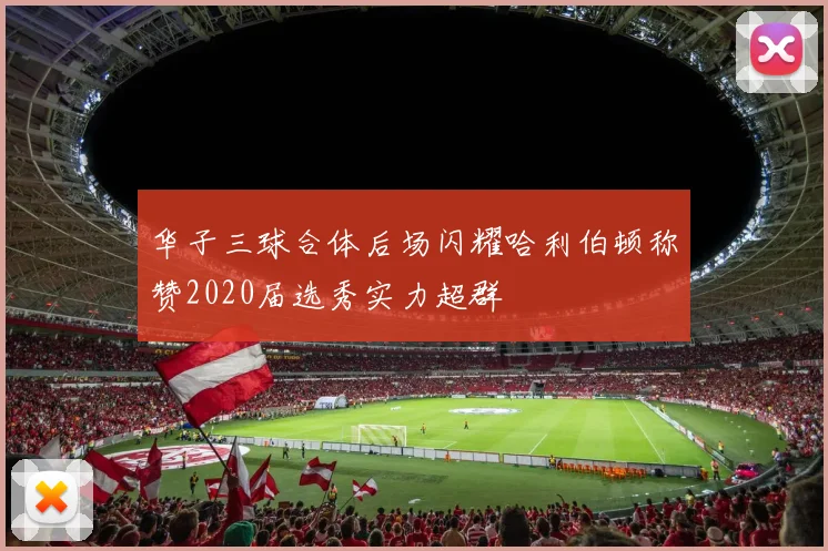华子三球合体后场闪耀哈利伯顿称赞2020届选秀实力超群