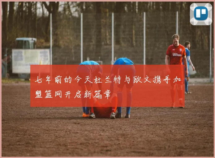七年前的今天杜兰特与欧文携手加盟篮网开启新篇章