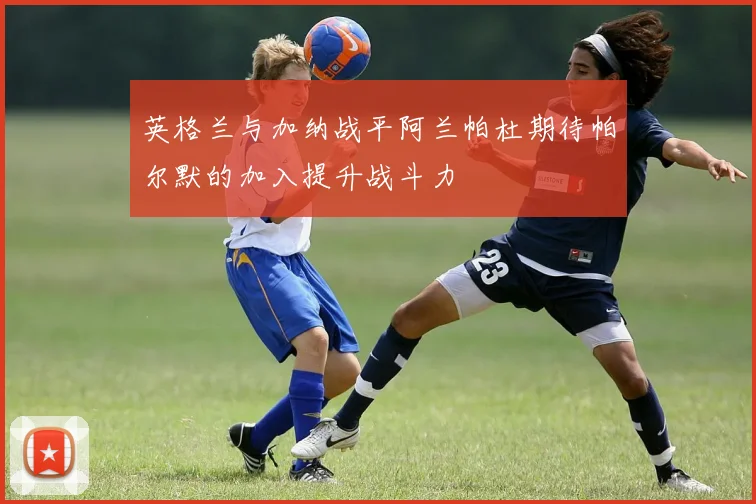 英格兰与加纳战平阿兰帕杜期待帕尔默的加入提升战斗力