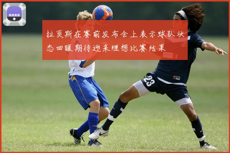 拉莫斯在赛前发布会上表示球队状态回暖期待迎来理想比赛结果