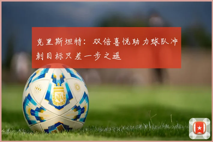克里斯坦特：双倍喜悦助力球队冲刺目标只差一步之遥