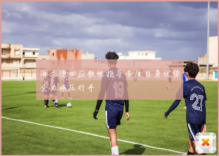 海兰德回应教练指导专注自身优势全力施压对手
