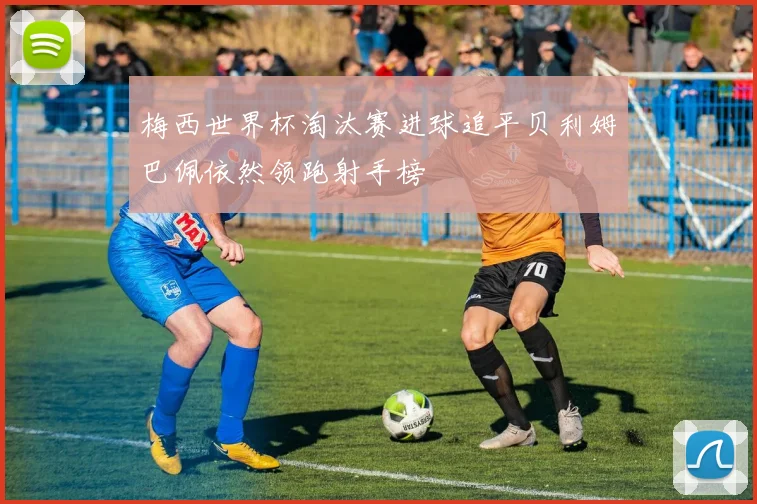 梅西世界杯淘汰赛进球追平贝利姆巴佩依然领跑射手榜