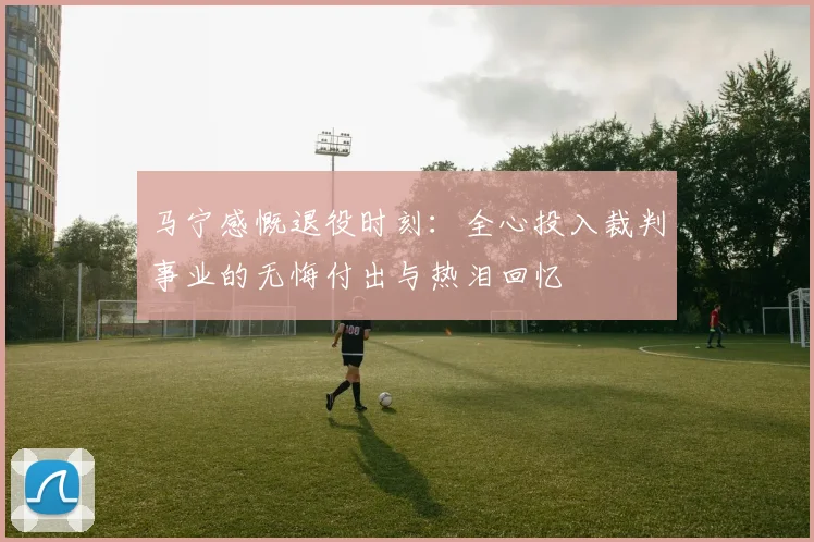 马宁感慨退役时刻：全心投入裁判事业的无悔付出与热泪回忆