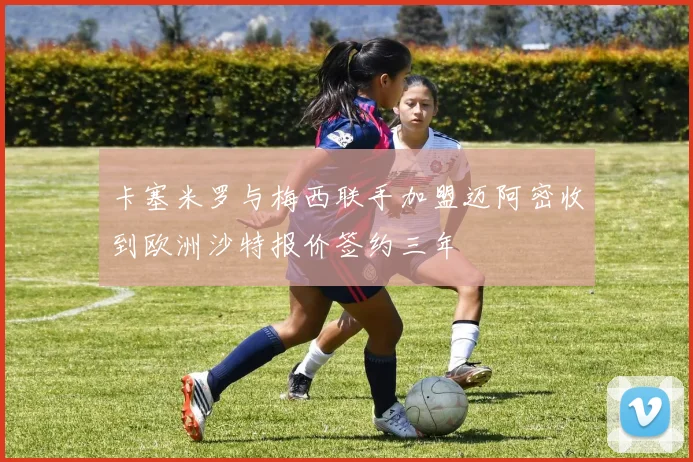 卡塞米罗与梅西联手加盟迈阿密收到欧洲沙特报价签约三年