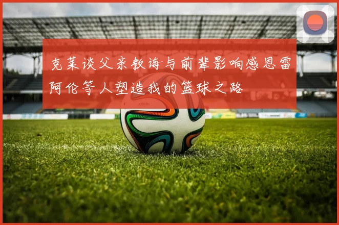 克莱谈父亲教诲与前辈影响感恩雷阿伦等人塑造我的篮球之路