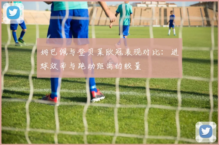 姆巴佩与登贝莱欧冠表现对比：进球效率与跑动距离的较量