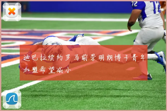迪巴拉续约罗马前景明朗博卡青年加盟希望减小