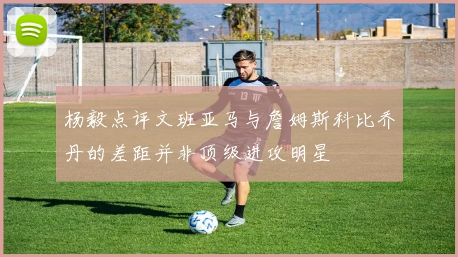 杨毅点评文班亚马与詹姆斯科比乔丹的差距并非顶级进攻明星