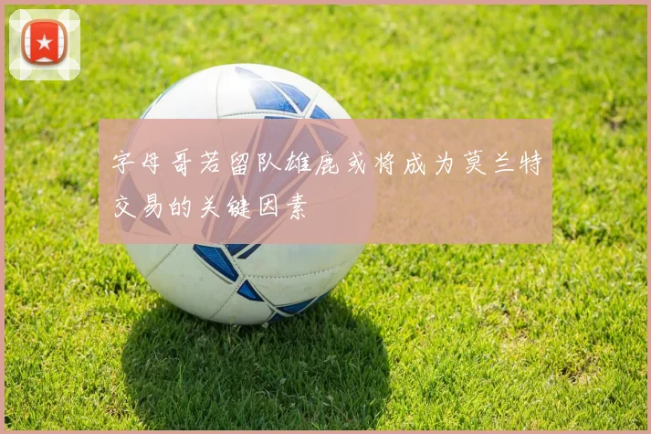 字母哥若留队雄鹿或将成为莫兰特交易的关键因素