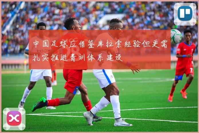 中国足球应借鉴库拉索经验但更需扎实推进青训体系建设