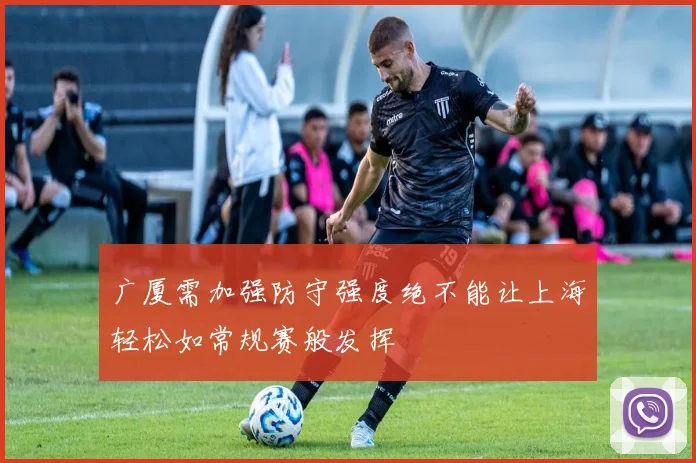 广厦需加强防守强度绝不能让上海轻松如常规赛般发挥