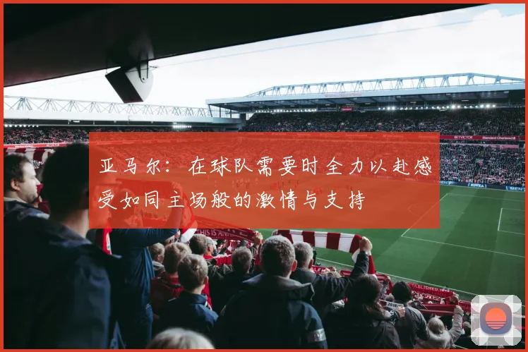 亚马尔：在球队需要时全力以赴感受如同主场般的激情与支持