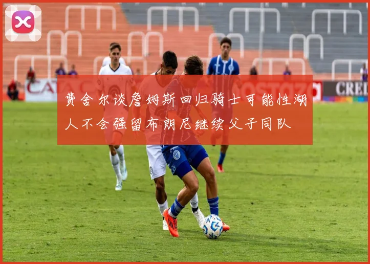 费舍尔谈詹姆斯回归骑士可能性湖人不会强留布朗尼继续父子同队