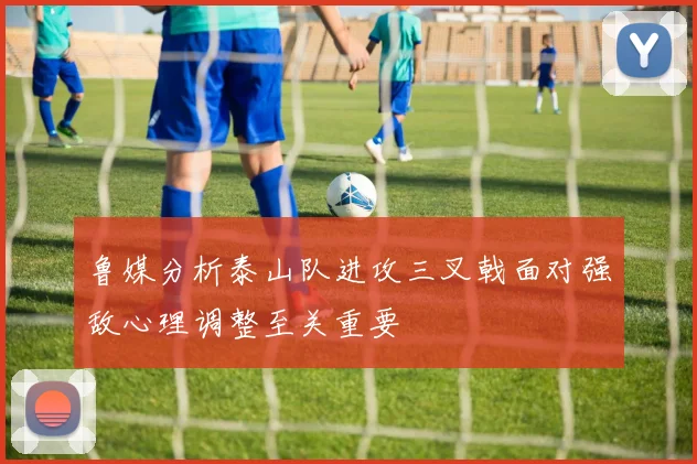 鲁媒分析泰山队进攻三叉戟面对强敌心理调整至关重要
